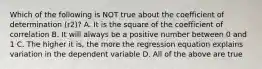 Which of the following is NOT true about the coefficient of determination ​(r2​)? A. It is the square of the coefficient of correlation B. It will always be a positive number between 0 and 1 C. The higher it​ is, the more the regression equation explains variation in the dependent variable D. All of the above are true