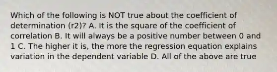 Which of the following is NOT true about the coefficient of determination ​(r2​)? A. It is the square of the coefficient of correlation B. It will always be a positive number between 0 and 1 C. The higher it​ is, the more the regression equation explains variation in the dependent variable D. All of the above are true