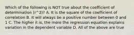 Which of the following is NOT true about the coefficient of determination ​(r^2​)? A. It is the square of the coefficient of correlation B. It will always be a positive number between 0 and 1 C. The higher it​ is, the more the regression equation explains variation in the dependent variable D. All of the above are true