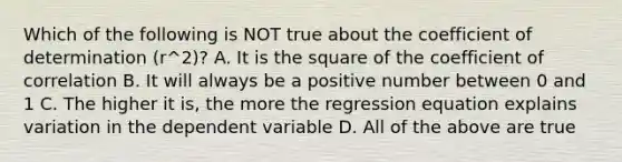 Which of the following is NOT true about the coefficient of determination ​(r^2​)? A. It is the square of the coefficient of correlation B. It will always be a positive number between 0 and 1 C. The higher it​ is, the more the regression equation explains variation in the dependent variable D. All of the above are true