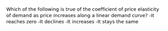 Which of the following is true of the coefficient of price elasticity of demand as price increases along a linear demand curve? -It reaches zero -It declines -It increases -It stays the same