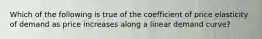 Which of the following is true of the coefficient of price elasticity of demand as price increases along a linear demand curve?