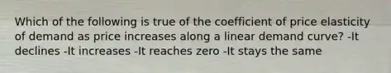 Which of the following is true of the coefficient of price elasticity of demand as price increases along a linear demand curve? -It declines -It increases -It reaches zero -It stays the same