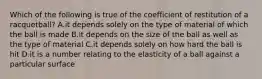 Which of the following is true of the coefficient of restitution of a racquetball? A.it depends solely on the type of material of which the ball is made B.it depends on the size of the ball as well as the type of material C.it depends solely on how hard the ball is hit D.it is a number relating to the elasticity of a ball against a particular surface