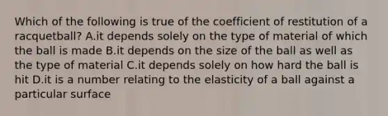 Which of the following is true of the coefficient of restitution of a racquetball? A.it depends solely on the type of material of which the ball is made B.it depends on the size of the ball as well as the type of material C.it depends solely on how hard the ball is hit D.it is a number relating to the elasticity of a ball against a particular surface