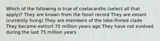 Which of the following is true of coelacanths (select all that apply)? They are known from the fossil record They are extant (currently living) They are members of the lobe-finned clade They became extinct 75 million years ago They have not evolved during the last 75 million years