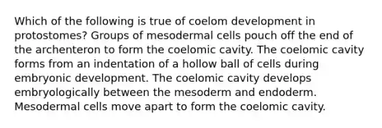 Which of the following is true of coelom development in protostomes? Groups of mesodermal cells pouch off the end of the archenteron to form the coelomic cavity. The coelomic cavity forms from an indentation of a hollow ball of cells during embryonic development. The coelomic cavity develops embryologically between the mesoderm and endoderm. Mesodermal cells move apart to form the coelomic cavity.