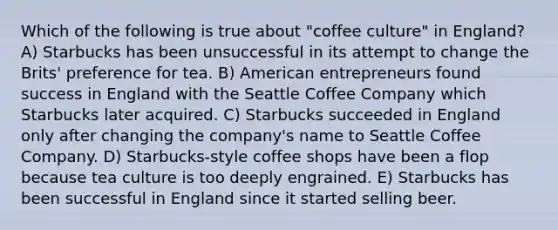 Which of the following is true about "coffee culture" in England? A) Starbucks has been unsuccessful in its attempt to change the Brits' preference for tea. B) American entrepreneurs found success in England with the Seattle Coffee Company which Starbucks later acquired. C) Starbucks succeeded in England only after changing the company's name to Seattle Coffee Company. D) Starbucks-style coffee shops have been a flop because tea culture is too deeply engrained. E) Starbucks has been successful in England since it started selling beer.