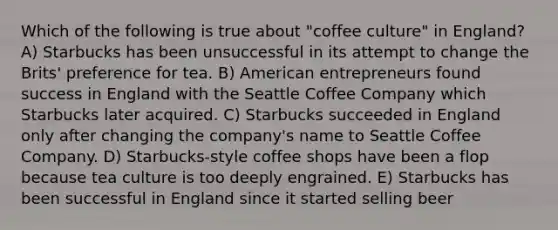 Which of the following is true about "coffee culture" in England? A) Starbucks has been unsuccessful in its attempt to change the Brits' preference for tea. B) American entrepreneurs found success in England with the Seattle Coffee Company which Starbucks later acquired. C) Starbucks succeeded in England only after changing the company's name to Seattle Coffee Company. D) Starbucks-style coffee shops have been a flop because tea culture is too deeply engrained. E) Starbucks has been successful in England since it started selling beer