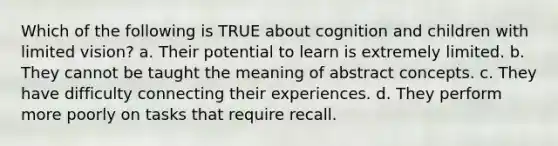 Which of the following is TRUE about cognition and children with limited vision? a. Their potential to learn is extremely limited. b. They cannot be taught the meaning of abstract concepts. c. They have difficulty connecting their experiences. d. They perform more poorly on tasks that require recall.