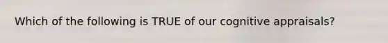 Which of the following is TRUE of our cognitive appraisals?