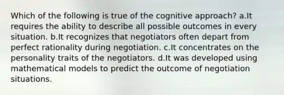 Which of the following is true of the cognitive approach? a.It requires the ability to describe all possible outcomes in every situation. b.It recognizes that negotiators often depart from perfect rationality during negotiation. c.It concentrates on the personality traits of the negotiators. d.It was developed using mathematical models to predict the outcome of negotiation situations.