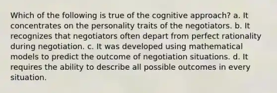 Which of the following is true of the cognitive approach? a. It concentrates on the personality traits of the negotiators. b. It recognizes that negotiators often depart from perfect rationality during negotiation. c. It was developed using mathematical models to predict the outcome of negotiation situations. d. It requires the ability to describe all possible outcomes in every situation.