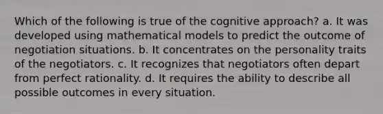 Which of the following is true of the cognitive approach? a. It was developed using mathematical models to predict the outcome of negotiation situations. b. It concentrates on the personality traits of the negotiators. c. It recognizes that negotiators often depart from perfect rationality. d. It requires the ability to describe all possible outcomes in every situation.