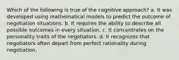 Which of the following is true of the cognitive approach? a. It was developed using mathematical models to predict the outcome of negotiation situations. b. It requires the ability to describe all possible outcomes in every situation. c. It concentrates on the personality traits of the negotiators. d. It recognizes that negotiators often depart from perfect rationality during negotiation.