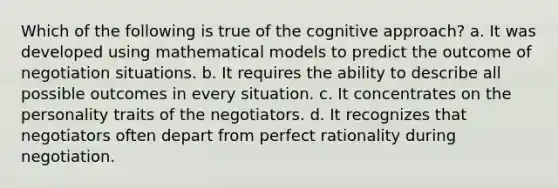 Which of the following is true of the cognitive approach? a. It was developed using mathematical models to predict the outcome of negotiation situations. b. It requires the ability to describe all possible outcomes in every situation. c. It concentrates on the personality traits of the negotiators. d. It recognizes that negotiators often depart from perfect rationality during negotiation.