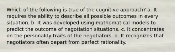 Which of the following is true of the cognitive approach? a. It requires the ability to describe all possible outcomes in every situation. b. It was developed using mathematical models to predict the outcome of negotiation situations. c. It concentrates on the personality traits of the negotiators. d. It recognizes that negotiators often depart from perfect rationality.