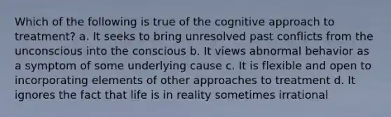 Which of the following is true of the cognitive approach to treatment? a. It seeks to bring unresolved past conflicts from the unconscious into the conscious b. It views abnormal behavior as a symptom of some underlying cause c. It is flexible and open to incorporating elements of other approaches to treatment d. It ignores the fact that life is in reality sometimes irrational