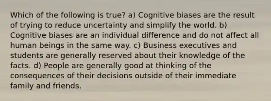 Which of the following is true? a) Cognitive biases are the result of trying to reduce uncertainty and simplify the world. b) Cognitive biases are an individual difference and do not affect all human beings in the same way. c) Business executives and students are generally reserved about their knowledge of the facts. d) People are generally good at thinking of the consequences of their decisions outside of their immediate family and friends.