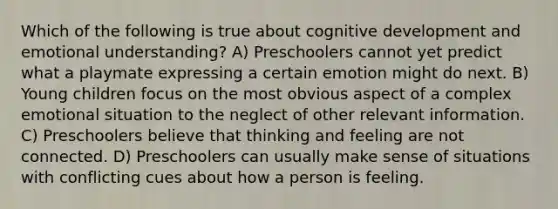 Which of the following is true about cognitive development and emotional understanding? A) Preschoolers cannot yet predict what a playmate expressing a certain emotion might do next. B) Young children focus on the most obvious aspect of a complex emotional situation to the neglect of other relevant information. C) Preschoolers believe that thinking and feeling are not connected. D) Preschoolers can usually make sense of situations with conflicting cues about how a person is feeling.