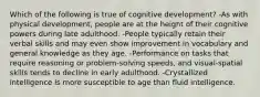 Which of the following is true of cognitive development? -As with physical development, people are at the height of their cognitive powers during late adulthood. -People typically retain their verbal skills and may even show improvement in vocabulary and general knowledge as they age. -Performance on tasks that require reasoning or problem-solving speeds, and visual-spatial skills tends to decline in early adulthood. -Crystallized intelligence is more susceptible to age than fluid intelligence.