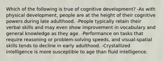 Which of the following is true of cognitive development? -As with physical development, people are at the height of their cognitive powers during late adulthood. -People typically retain their verbal skills and may even show improvement in vocabulary and general knowledge as they age. -Performance on tasks that require reasoning or problem-solving speeds, and visual-spatial skills tends to decline in early adulthood. -Crystallized intelligence is more susceptible to age than fluid intelligence.