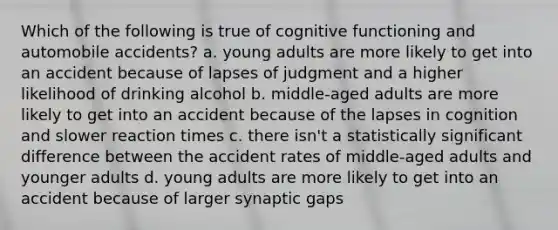 Which of the following is true of cognitive functioning and automobile accidents? a. young adults are more likely to get into an accident because of lapses of judgment and a higher likelihood of drinking alcohol b. middle-aged adults are more likely to get into an accident because of the lapses in cognition and slower reaction times c. there isn't a statistically significant difference between the accident rates of middle-aged adults and younger adults d. young adults are more likely to get into an accident because of larger synaptic gaps