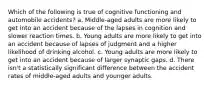 Which of the following is true of cognitive functioning and automobile accidents? a. Middle-aged adults are more likely to get into an accident because of the lapses in cognition and slower reaction times. b. Young adults are more likely to get into an accident because of lapses of judgment and a higher likelihood of drinking alcohol. c. Young adults are more likely to get into an accident because of larger synaptic gaps. d. There isn't a statistically significant difference between the accident rates of middle-aged adults and younger adults.