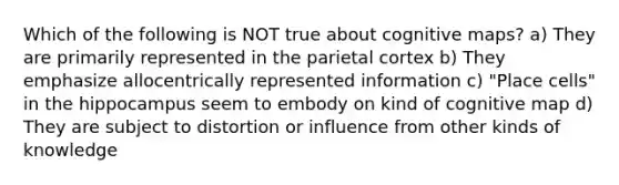 Which of the following is NOT true about cognitive maps? a) They are primarily represented in the parietal cortex b) They emphasize allocentrically represented information c) "Place cells" in the hippocampus seem to embody on kind of cognitive map d) They are subject to distortion or influence from other kinds of knowledge