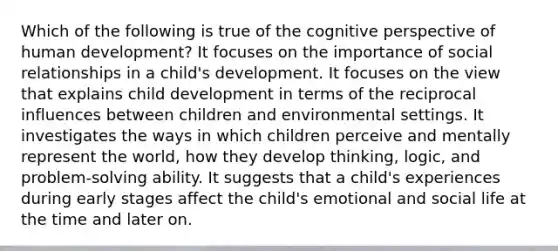 Which of the following is true of the cognitive perspective of human development? It focuses on the importance of social relationships in a child's development. It focuses on the view that explains child development in terms of the reciprocal influences between children and environmental settings. It investigates the ways in which children perceive and mentally represent the world, how they develop thinking, logic, and problem-solving ability. It suggests that a child's experiences during early stages affect the child's emotional and social life at the time and later on.