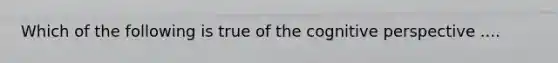 Which of the following is true of the cognitive perspective ....