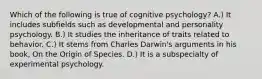 Which of the following is true of cognitive psychology? A.) It includes subfields such as developmental and personality psychology. B.) It studies the inheritance of traits related to behavior. C.) It stems from Charles Darwin's arguments in his book, On the Origin of Species. D.) It is a subspecialty of experimental psychology.