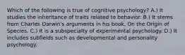 Which of the following is true of cognitive psychology? A.) It studies the inheritance of traits related to behavior. B.) It stems from Charles Darwin's arguments in his book, On the Origin of Species. C.) It is a subspecialty of experimental psychology. D.) It includes subfields such as developmental and personality psychology.