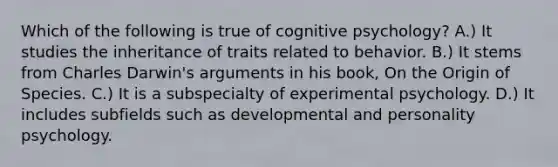 Which of the following is true of cognitive psychology? A.) It studies the inheritance of traits related to behavior. B.) It stems from Charles Darwin's arguments in his book, On the Origin of Species. C.) It is a subspecialty of experimental psychology. D.) It includes subfields such as developmental and personality psychology.