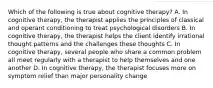 Which of the following is true about cognitive therapy? A. In cognitive therapy, the therapist applies the principles of classical and operant conditioning to treat psychological disorders B. In cognitive therapy, the therapist helps the client identify irrational thought patterns and the challenges these thoughts C. In cognitive therapy, several people who share a common problem all meet regularly with a therapist to help themselves and one another D. In cognitive therapy, the therapist focuses more on symptom relief than major personality change