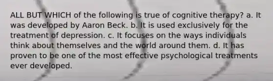 ALL BUT WHICH of the following is true of cognitive therapy? a. It was developed by Aaron Beck. b. It is used exclusively for the treatment of depression. c. It focuses on the ways individuals think about themselves and the world around them. d. It has proven to be one of the most effective psychological treatments ever developed.