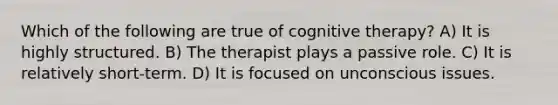 Which of the following are true of cognitive therapy? A) It is highly structured. B) The therapist plays a passive role. C) It is relatively short-term. D) It is focused on unconscious issues.