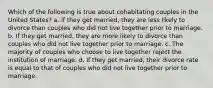 Which of the following is true about cohabitating couples in the United States? a. If they get married, they are less likely to divorce than couples who did not live together prior to marriage. b. If they get married, they are more likely to divorce than couples who did not live together prior to marriage. c. The majority of couples who choose to live together reject the institution of marriage. d. If they get married, their divorce rate is equal to that of couples who did not live together prior to marriage.