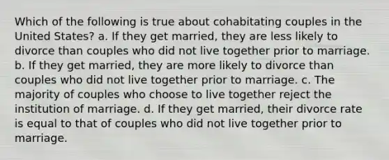 Which of the following is true about cohabitating couples in the United States? a. If they get married, they are less likely to divorce than couples who did not live together prior to marriage. b. If they get married, they are more likely to divorce than couples who did not live together prior to marriage. c. The majority of couples who choose to live together reject the institution of marriage. d. If they get married, their divorce rate is equal to that of couples who did not live together prior to marriage.