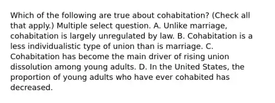 Which of the following are true about cohabitation? (Check all that apply.) Multiple select question. A. Unlike marriage, cohabitation is largely unregulated by law. B. Cohabitation is a less individualistic type of union than is marriage. C. Cohabitation has become the main driver of rising union dissolution among young adults. D. In the United States, the proportion of young adults who have ever cohabited has decreased.