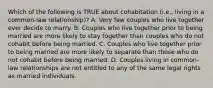 Which of the following is TRUE about cohabitation (i.e., living in a common-law relationship)? A. Very few couples who live together ever decide to marry. B. Couples who live together prior to being married are more likely to stay together than couples who do not cohabit before being married. C. Couples who live together prior to being married are more likely to separate than those who do not cohabit before being married. D. Couples living in common-law relationships are not entitled to any of the same legal rights as married individuals.