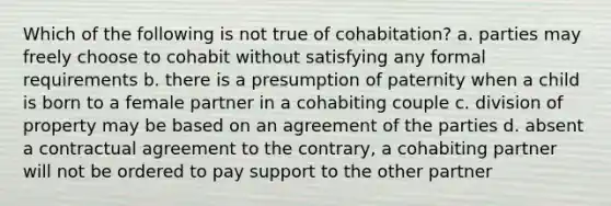 Which of the following is not true of cohabitation? a. parties may freely choose to cohabit without satisfying any formal requirements b. there is a presumption of paternity when a child is born to a female partner in a cohabiting couple c. division of property may be based on an agreement of the parties d. absent a contractual agreement to the contrary, a cohabiting partner will not be ordered to pay support to the other partner