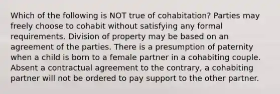 Which of the following is NOT true of cohabitation? Parties may freely choose to cohabit without satisfying any formal requirements. Division of property may be based on an agreement of the parties. There is a presumption of paternity when a child is born to a female partner in a cohabiting couple. Absent a contractual agreement to the contrary, a cohabiting partner will not be ordered to pay support to the other partner.