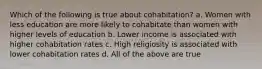 Which of the following is true about cohabitation? a. Women with less education are more likely to cohabitate than women with higher levels of education b. Lower income is associated with higher cohabitation rates c. High religiosity is associated with lower cohabitation rates d. All of the above are true