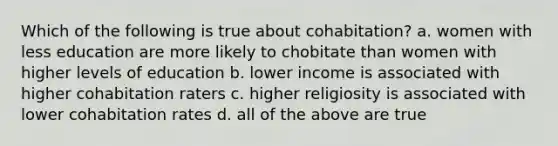 Which of the following is true about cohabitation? a. women with less education are more likely to chobitate than women with higher levels of education b. lower income is associated with higher cohabitation raters c. higher religiosity is associated with lower cohabitation rates d. all of the above are true