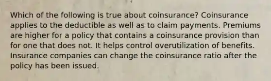 Which of the following is true about coinsurance? Coinsurance applies to the deductible as well as to claim payments. Premiums are higher for a policy that contains a coinsurance provision than for one that does not. It helps control overutilization of benefits. Insurance companies can change the coinsurance ratio after the policy has been issued.