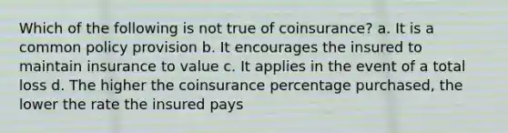 Which of the following is not true of coinsurance? a. It is a common policy provision b. It encourages the insured to maintain insurance to value c. It applies in the event of a total loss d. The higher the coinsurance percentage purchased, the lower the rate the insured pays