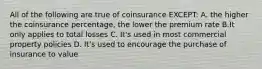 All of the following are true of coinsurance EXCEPT: A. the higher the coinsurance percentage, the lower the premium rate B.It only applies to total losses C. It's used in most commercial property policies D. It's used to encourage the purchase of insurance to value