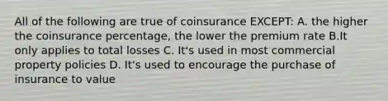 All of the following are true of coinsurance EXCEPT: A. the higher the coinsurance percentage, the lower the premium rate B.It only applies to total losses C. It's used in most commercial property policies D. It's used to encourage the purchase of insurance to value