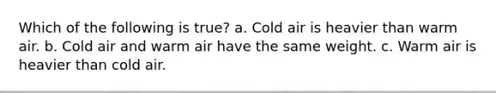 Which of the following is true? a. Cold air is heavier than warm air. b. Cold air and warm air have the same weight. c. Warm air is heavier than cold air.